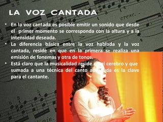 LA VOZ CANTADA
• En la voz cantada es posible emitir un sonido que desde
  el primer momento se corresponda con la altura y a la
  intensidad deseada.
• La diferencia básica entre la voz hablada y la voz
  cantada, reside en que en la primera se realiza una
  emisión de fonemas y otra de tonos.
• Está claro que la musicalidad reside en el cerebro y que
  sumada a una técnica del canto adecuada es la clave
  para el cantante.
 