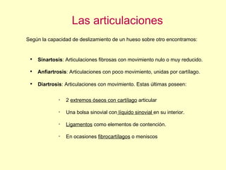 Las articulaciones Según la capacidad de deslizamiento de un hueso sobre otro encontramos: Sinartosis : Articulaciones fibrosas con movimiento nulo o muy reducido. Anfiartrosis : Articulaciones con poco movimiento, unidas por cartílago. Diartrosis : Articulaciones con movimiento. Estas últimas poseen: 2  extremos óseos con cartílago  articular Una bolsa sinovial con  líquido sinovial  en su interior. Ligamentos  como elementos de contención. En ocasiones  fibrocartílagos  o meniscos 