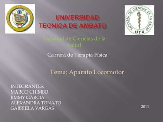 Facultad de Ciencias de la
                    Salud
           Carrera de Terapia Física


            Tema: Aparato Locomotor

INTEGRANTES:
MARCO CHIMBO
JIMMY GARCIA
ALEXANDRA TONATO
GABRIELA VARGAS                        2011
 