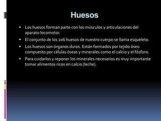 Huesos
 Los huesos forman parte con los músculos y articulaciones del
   aparato locomotor.
 El conjunto de los 206 huesos de nuestro cuerpo se llama esqueleto.
 Los huesos son órganos duros. Están formados por tejido óseo
   compuesto por células óseas y minerales como el calcio y el fósforo.
 Para cuidarlos y reponer los minerales necesarios es muy importante
   tomar alimentos ricos en calcio (leche).
 