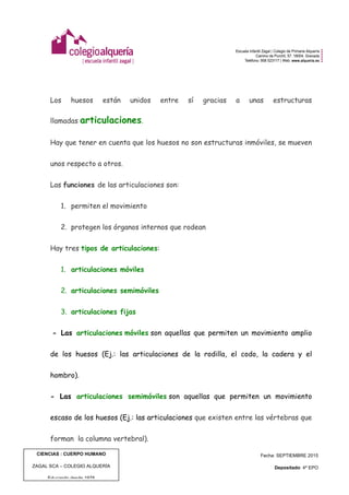  
	
  
CIENCIAS : CUERPO HUMANO
ZAGAL SCA – COLEGIO ALQUERÍA
Educando desde 1978
Fecha: SEPTIEMBRE 2015
Depositado: 4º EPO
Edición: 1 | Pág. 4 de 8
Los huesos están unidos entre sí gracias a unas estructuras
llamadas articulaciones.
Hay que tener en cuenta que los huesos no son estructuras inmóviles, se mueven
unos respecto a otros.
Las funciones de las articulaciones son:
1. permiten el movimiento
2. protegen los órganos internos que rodean
Hay tres tipos de articulaciones:
1. articulaciones móviles
2. articulaciones semimóviles
3. articulaciones fijas
- Las articulaciones móviles son aquellas que permiten un movimiento amplio
de los huesos (Ej.: las articulaciones de la rodilla, el codo, la cadera y el
hombro).
- Las articulaciones semimóviles son aquellas que permiten un movimiento
escaso de los huesos (Ej.: las articulaciones que existen entre las vértebras que
forman la columna vertebral).
 