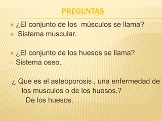PREGUNTAS
 ¿El conjunto de los músculos se llama?
 Sistema muscular.
 ¿El conjunto de los huesos se llama?
 Sistema oseo.
¿ Que es el asteoporosis , una enfermedad de
los musculos o de los huesos.?
De los huesos.
 