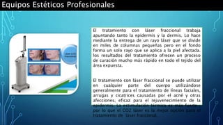 Equipos Estéticos Profesionales
El tratamiento con láser fraccional trabaja
apuntando tanto la epidermis y la dermis. Lo hace
mediante la entrega de un rayo láser que se divide
en miles de columnas pequeñas pero en el fondo
forma un solo rayo que se aplica a la piel afectada.
los resultados del tratamiento ofrecen un proceso
de curación mucho más rápido en todo el tejido del
área expuesta.
El tratamiento con láser fraccional se puede utilizar
en cualquier parte del cuerpo utilizándose
generalmente para el tratamiento de líneas faciales,
arrugas y cicatrices causadas por el acné y otras
afecciones, eficaz para el rejuvenecimiento de la
epidermis. La estimulación térmica es más fuerte ,
por lo que el CO2 láser es la mejor opción para el
tratamiento de láser fraccional.
 