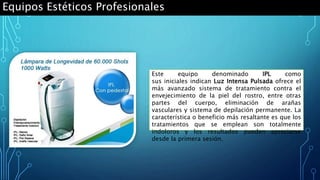 Equipos Estéticos Profesionales
Este equipo denominado IPL como
sus iniciales indican Luz Intensa Pulsada ofrece el
más avanzado sistema de tratamiento contra el
envejecimiento de la piel del rostro, entre otras
partes del cuerpo, eliminación de arañas
vasculares y sistema de depilación permanente. La
característica o beneficio más resaltante es que los
tratamientos que se emplean son totalmente
indoloros y los resultados pueden apreciarse
desde la primera sesión.
 