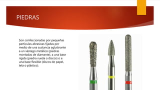 PIEDRAS
Son confeccionadas por pequeñas
partículas abrasivas fijadas por
medio de una sustancia aglutinante
a un vástago metálico (piedras
montadas de diamante), a una base
rígida (piedra rueda o discos) o a
una base flexible (discos de papel,
tela o plástico).
 