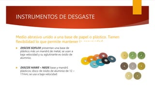 INSTRUMENTOS DE DESGASTE
Medio abrasivo unido a una base de papel o plástico. Tienen
flexibilidad lo que permite mantener la convexidad.
 DISCOS SOFLEX: presentan una base de
plástico más un mandril de metal, se usan a
baja velocidad y su aglutinante es óxido de
aluminio.
 DISCOS HAWE – NEOS: base y mandril
plásticos; disco de óxido de aluminio de 12 –
17mm; se usa a baja velocidad.
 