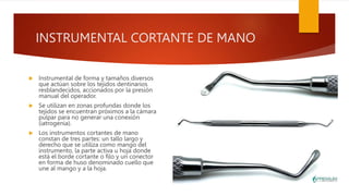 INSTRUMENTAL CORTANTE DE MANO
 Instrumental de forma y tamaños diversos
que actúan sobre los tejidos dentinarios
resblandecidos, accionados por la presión
manual del operador.
 Se utilizan en zonas profundas donde los
tejidos se encuentran próximos a la cámara
pulpar para no generar una conexión
(iatrogenia).
 Los instrumentos cortantes de mano
constan de tres partes: un tallo largo y
derecho que se utiliza como mango del
instrumento, la parte activa u hoja donde
está el borde cortante o filo y un conector
en forma de huso denominado cuello que
une al mango y a la hoja.
 