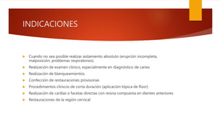INDICACIONES
 Cuando no sea posible realizar aislamiento absoluto (erupción incompleta,
malposición, problemas respiratorios)
 Realización de examen clínico, especialmente en diagnóstico de caries
 Realización de blanqueamientos.
 Confección de restauraciones provisorias
 Procedimientos clínicos de corta duración (aplicación tópica de flúor)
 Realización de carillas o facetas directas con resina compuesta en dientes anteriores
 Restauraciones de la región cervical
 