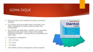 GOMA DIQUE
 Viene en rollos o pre cortada, de colores y tamaños
variables
 Los colores oscuros brindan mayor contraste y una
mejor visibilidad; los colores claros brindan más
luminosidad
 Son de látex; se debe tener cuidado con los pacientes
alérgicos al látex (para ellos vienen gomas dique
especiales de Roeko – más grandes y se extienden tres
veces más)
 Cuadrados o rectángulos
 ∙ 12.5 x 12.5cm
 ∙ 15 x 15cm
 ∙ 15 x 20cm
 Fino, Medio, Grueso, Extragrueso, Grueso especial
 