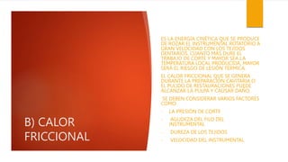B) CALOR
FRICCIONAL
ES LA ENERGÍA CINÉTICA QUE SE PRODUCE
DE ROZAR EL INSTRUMENTAL ROTATORIO A
GRAN VELOCIDAD CON LOS TEJIDOS
DENTARIOS. CUANTO MÁS DURE EL
TRABAJO DE CORTE Y MAYOR SEA LA
TEMPERATURA LOCAL PRODUCIDA, MAYOR
SERÁ EL RIESGO DE LESIÓN TÉRMICA.
EL CALOR FRICCIONAL QUE SE GENERA
DURANTE LA PREPARACIÓN CAVITARIA O
EL PULIDO DE RESTAURACIONES PUEDE
ALCANZAR LA PULPA Y CAUSAR DAÑO.
SE DEBEN CONSIDERAR VARIOS FACTORES
COMO:
- LA PRESIÓN DE CORTE
- AGUDEZA DEL FILO DEL
INSTRUMENTAL
- DUREZA DE LOS TEJIDOS
- VELOCIDAD DEL INSTRUMENTAL.
 