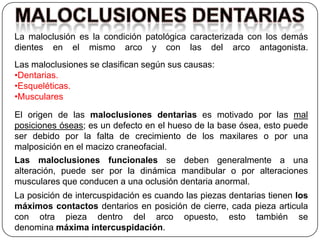 La maloclusión es la condición patológica caracterizada con los demás
dientes en el mismo arco y con las del arco antagonista.
Las maloclusiones se clasifican según sus causas:
•Dentarias.
•Esqueléticas.
•Musculares

El origen de las maloclusiones dentarias es motivado por las mal
posiciones óseas; es un defecto en el hueso de la base ósea, esto puede
ser debido por la falta de crecimiento de los maxilares o por una
malposición en el macizo craneofacial.
Las maloclusiones funcionales se deben generalmente a una
alteración, puede ser por la dinámica mandibular o por alteraciones
musculares que conducen a una oclusión dentaria anormal.
La posición de intercuspidación es cuando las piezas dentarias tienen los
máximos contactos dentarios en posición de cierre, cada pieza articula
con otra pieza dentro del arco opuesto, esto también se
denomina máxima intercuspidación.
 