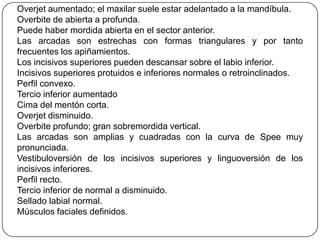 Overjet aumentado; el maxilar suele estar adelantado a la mandíbula.
Overbite de abierta a profunda.
Puede haber mordida abierta en el sector anterior.
Las arcadas son estrechas con formas triangulares y por tanto
frecuentes los apiñamientos.
Los incisivos superiores pueden descansar sobre el labio inferior.
Incisivos superiores protuidos e inferiores normales o retroinclinados.
Perfil convexo.
Tercio inferior aumentado
Cima del mentón corta.
Overjet disminuido.
Overbite profundo; gran sobremordida vertical.
Las arcadas son amplias y cuadradas con la curva de Spee muy
pronunciada.
Vestibuloversión de los incisivos superiores y linguoversión de los
incisivos inferiores.
Perfil recto.
Tercio inferior de normal a disminuido.
Sellado labial normal.
Músculos faciales definidos.
 