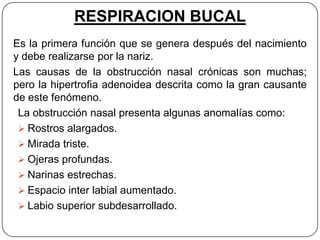 RESPIRACION BUCAL
Es la primera función que se genera después del nacimiento
y debe realizarse por la nariz.
Las causas de la obstrucción nasal crónicas son muchas;
pero la hipertrofia adenoidea descrita como la gran causante
de este fenómeno.
 La obstrucción nasal presenta algunas anomalías como:
  Rostros alargados.
  Mirada triste.
  Ojeras profundas.
  Narinas estrechas.
  Espacio inter labial aumentado.
  Labio superior subdesarrollado.
 