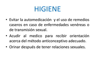 HIGIENE
• Evitar la automedicación y el uso de remedios
caseros en caso de enfermedades venéreas o
de transmisión sexual.
• Acudir al medico para recibir orientación
acerca del método anticonceptivo adecuado.
• Orinar después de tener relaciones sexuales.
 
