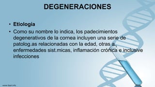 DEGENERACIONES
• Etiología
• Como su nombre lo indica, los padecimientos
degenerativos de la cornea incluyen una serie de
patolog.as relacionadas con la edad, otras a
enfermedades sist.micas, inflamación crónica e inclusive
infecciones
 