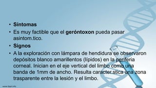 • Síntomas
• Es muy factible que el geróntoxon pueda pasar
asintom.tico.
• Signos
• A la exploración con lámpara de hendidura se observaron
depósitos blanco amarillentos (lípidos) en la periferia
corneal. Inician en el eje vertical del limbo como una
banda de 1mm de ancho. Resulta caracter.stica una zona
trasparente entre la lesión y el limbo.
 