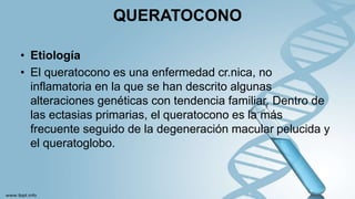 QUERATOCONO
• Etiología
• El queratocono es una enfermedad cr.nica, no
inflamatoria en la que se han descrito algunas
alteraciones genéticas con tendencia familiar. Dentro de
las ectasias primarias, el queratocono es la más
frecuente seguido de la degeneración macular pelucida y
el queratoglobo.
 