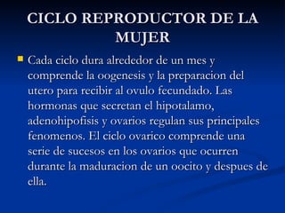 CICLO REPRODUCTOR DE LA MUJER Cada ciclo dura alrededor de un mes y comprende la oogenesis y la preparacion del utero para recibir al ovulo fecundado. Las hormonas que secretan el hipotalamo, adenohipofisis y ovarios regulan sus principales fenomenos. El ciclo ovarico comprende una serie de sucesos en los ovarios que ocurren durante la maduracion de un oocito y despues de ella.  