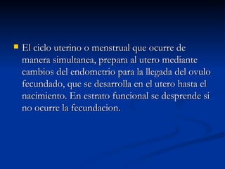 El ciclo uterino o menstrual que ocurre de manera simultanea, prepara al utero mediante cambios del endometrio para la llegada del ovulo fecundado, que se desarrolla en el utero hasta el nacimiento. En estrato funcional se desprende si no ocurre la fecundacion. 