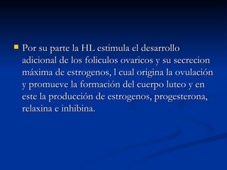 Por su parte la HL estimula el desarrollo adicional de los foliculos ovaricos y su secrecion máxima de estrogenos, l cual origina la ovulación y promueve la formación del cuerpo luteo y en este la producción de estrogenos, progesterona, relaxina e inhibina. 