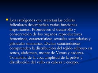 Los estrógenos que secretan las celulas foliculares desempeñan varias funciones importantes. Promueven el desarrollo y conservación de los órganos reproductores femeninos, características sexuales secundarias y glándulas mamarias. Dichas características comprenden la distribución del tejido adiposo en senos, abdomen, monte de Venus y caderas. Tonalidad de la voz, amplitud de la pelvis y distribución del vello en cabeza y cuerpo. 