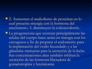 2. Aumentan el anabolismo de proteínas en lo cual presenta sinergia con la hormona del crecimiento. 3. disminuyen la colesterolemia. La progesterona que secretan principalmente las celulas del cuerpo luteo actúa en sinergia con los estrogenos a fin de preparar el endometrio para la implantación del ovulo fecundado y a las glándulas mamarias para la secreción de la leche. Sus concentraciones altas tambièn inhiben la secreción de las hormona liberadora de gonadotropina y luteinizante. 