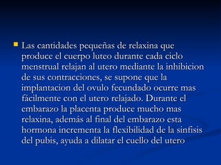 Las cantidades pequeñas de relaxina que produce el cuerpo luteo durante cada ciclo menstrual relajan al utero mediante la inhibicion de sus contracciones, se supone que la implantacion del ovulo fecundado ocurre mas fácilmente con el utero relajado. Durante el embarazo la placenta produce mucho mas relaxina, además al final del embarazo esta hormona incrementa la flexibilidad de la sinfisis del pubis, ayuda a dilatar el cuello del utero  