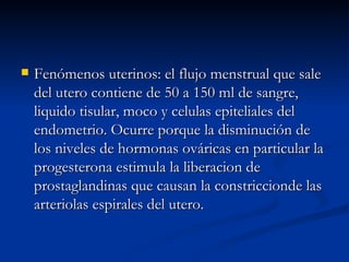 Fenómenos uterinos: el flujo menstrual que sale del utero contiene de 50 a 150 ml de sangre, liquido tisular, moco y celulas epiteliales del endometrio. Ocurre porque la disminución de los niveles de hormonas ováricas en particular la progesterona estimula la liberacion de prostaglandinas que causan la constriccionde las arteriolas espirales del utero. 