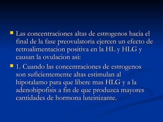 Las concentraciones altas de estrogenos hacia el final de la fase preovulatoria ejercen un efecto de retroalimentacion positiva en la HL y HLG y causan la ovulacion asi: 1. Cuando las concentraciones de estrogenos son suficientemente altas estimulan al hipotalamo para que libere mas HLG y a la adenohipofisis a fin de que produzca mayores cantidades de hormona luteinizante. 