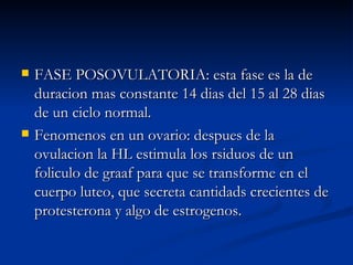 FASE POSOVULATORIA: esta fase es la de duracion mas constante 14 dias del 15 al 28 dias de un ciclo normal.  Fenomenos en un ovario: despues de la ovulacion la HL estimula los rsiduos de un foliculo de graaf para que se transforme en el cuerpo luteo, que secreta cantidads crecientes de protesterona y algo de estrogenos. 