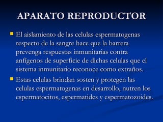 APARATO REPRODUCTOR El aislamiento de las celulas espermatogenas respecto de la sangre hace que la barrera prevenga respuestas inmunitarias contra anfígenos de superficie de dichas celulas que el sistema inmunitario reconoce como extraños. Estas celulas brindan sosten y protegen las celulas espermatogenas en desarrollo, nutren los espermatocitos, espermatides y espermatozoides. 