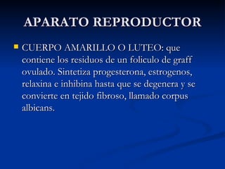 APARATO REPRODUCTOR CUERPO AMARILLO O LUTEO: que contiene los residuos de un foliculo de graff ovulado. Sintetiza progesterona, estrogenos, relaxina e inhibina hasta que se degenera y se convierte en tejido fibroso, llamado corpus albicans. 
