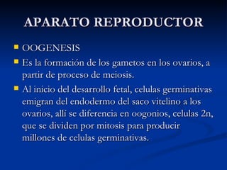 APARATO REPRODUCTOR OOGENESIS Es la formación de los gametos en los ovarios, a partir de proceso de meiosis. Al inicio del desarrollo fetal, celulas germinativas emigran del endodermo del saco vitelino a los ovarios, allí se diferencia en oogonios, celulas 2n, que se dividen por mitosis para producir millones de celulas germinativas. 