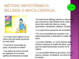 • El matrimonio Billings observó y descubrió
que durante los días fértiles de la mujer, un
moco del cuello del útero se vuelve
abundante, translúcido, elástico, límpido.
• La mujer tiene sensación de humedad.
• Es una mucosidad que ayudará a los
espermatozoides a atravesar el cuello del
útero.
• Los días infértiles, un moco distinto llega
incluso a taponar el cuello del útero, por lo
que los espermatozoides mueren en la
vagina.
• La mucosidad estéril es grumosa, marrón,
oscura, escasa, no elástica, se corta entre
los dedos.
• La mujer toma registro de su
moco cervical hasta encontrar
el moco fértil
• Cuando la mucosidad se
pasa, el periodo es estéril
• Los datos de moco cervical
se registran en la misma
gráfica de temperatura basal
67,68
 