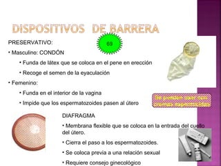 PRESERVATIVO:
• Masculino: CONDÓN
• Funda de látex que se coloca en el pene en erección
• Recoge el semen de la eyaculación
• Femenino:
• Funda en el interior de la vagina
• Impide que los espermatozoides pasen al útero
DIAFRAGMA
• Membrana flexible que se coloca en la entrada del cuello
del útero.
• Cierra el paso a los espermatozoides.
• Se coloca previa a una relación sexual
• Requiere consejo ginecológico
Se pueden usar con
cremas espermicidas
69
 