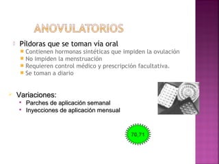  Píldoras que se toman vía oral
 Contienen hormonas sintéticas que impiden la ovulación
 No impiden la menstruación
 Requieren control médico y prescripción facultativa.
 Se toman a diario
 Variaciones:Variaciones:

Parches de aplicación semanalParches de aplicación semanal

Inyecciones de aplicación mensualInyecciones de aplicación mensual
70,71
 
