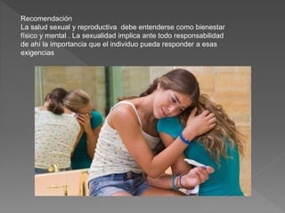 Recomendación
La salud sexual y reproductiva debe entenderse como bienestar
físico y mental . La sexualidad implica ante todo responsabilidad
de ahí la importancia que el individuo pueda responder a esas
exigencias
 