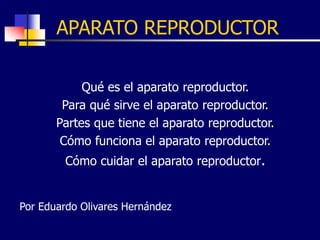APARATO REPRODUCTOR
Qué es el aparato reproductor.
Para qué sirve el aparato reproductor.
Partes que tiene el aparato reproductor.
Cómo funciona el aparato reproductor.
Cómo cuidar el aparato reproductor.
Por Eduardo Olivares Hernández
 