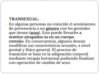 ⚫ TRANSEXUAL:
⚫ En algunas personas no coincide el sentimiento
de pertenencia a un género con los genitales
que tienen (sexo). Esto puede llevarles a
sentirse atrapados/as en un cuerpo
extraño. En consecuencia, algunos desean
modificar sus características sexuales, a nivel
genital y físico general. El proceso de
transición se basa en la adaptación corporal
mediante terapia hormonal pudiendo finalizar
con operación de cambio de sexo.
 