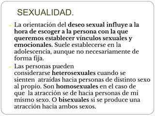 ⚫ La orientación del deseo sexual influye a la
hora de escoger a la persona con la que
queremos establecer vínculos sexuales y
emocionales. Suele establecerse en la
adolescencia, aunque no necesariamente de
forma fija.
⚫ Las personas pueden
considerarse heterosexuales cuando se
sienten atraídas hacia personas de distinto sexo
al propio. Son homosexuales en el caso de
que la atracción se de hacia personas de mi
mismo sexo. O bisexuales si se produce una
atracción hacia ambos sexos.
SEXUALIDAD.
 