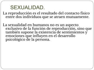 La reproducción es el resultado del contacto físico
entre dos individuos que se atraen mutuamente.
La sexualidad en humanos no es un aspecto
exclusivo de la función de reproducción, sino que
también supone la existencia de sentimientos y
emociones que influyen en el desarrollo
psicológico de la persona.
SEXUALIDAD.
 