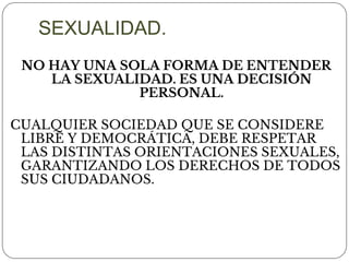 NO HAY UNA SOLA FORMA DE ENTENDER
LA SEXUALIDAD. ES UNA DECISIÓN
PERSONAL.
CUALQUIER SOCIEDAD QUE SE CONSIDERE
LIBRE Y DEMOCRÁTICA, DEBE RESPETAR
LAS DISTINTAS ORIENTACIONES SEXUALES,
GARANTIZANDO LOS DERECHOS DE TODOS
SUS CIUDADANOS.
SEXUALIDAD.
 