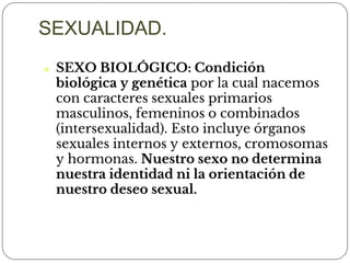 ⚫ SEXO BIOLÓGICO: Condición
biológica y genética por la cual nacemos
con caracteres sexuales primarios
masculinos, femeninos o combinados
(intersexualidad). Esto incluye órganos
sexuales internos y externos, cromosomas
y hormonas. Nuestro sexo no determina
nuestra identidad ni la orientación de
nuestro deseo sexual.
SEXUALIDAD.
 