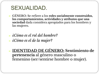 ⚫ GÉNERO: Se refiere a los roles socialmente construidos,
los comportamientos, actividades y atributos que una
sociedad dada considera apropiados para los hombres y
las mujeres.
⚫ ¿Cómo es el rol del hombre?
⚫ ¿Cómo es el de la mujer?
⚫ IDENTIDAD DE GÉNERO: Sentimiento de
pertenencia al género masculino o
femenino (ser/sentirse hombre o mujer).
SEXUALIDAD.
 