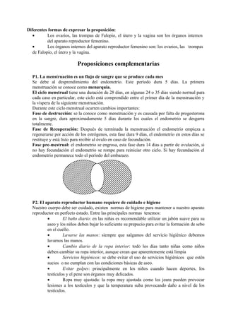 Diferentes formas de expresar la proposición:
• Los ovarios, las trompas de Falopio, el útero y la vagina son los órganos internos
del aparato reproductor femenino.
• Los órganos internos del aparato reproductor femenino son: los ovarios, las trompas
de Falopio, el útero y la vagina.
Proposiciones complementarias
P1. La menstruación es un flujo de sangre que se produce cada mes
Se debe al desprendimiento del endometrio. Este período dura 5 días. La primera
menstruación se conoce como menarquia.
El ciclo menstrual tiene una duración de 28 días, en algunas 24 o 35 días siendo normal para
cada caso en particular, este ciclo está comprendido entre el primer día de la menstruación y
la víspera de la siguiente menstruación.
Durante este ciclo menstrual ocurren cambios importantes:
Fase de destrucción: se la conoce como menstruación y es causada por falta de progesterona
en la sangre, dura aproximadamente 5 días durante los cuales el endometrio se desgarra
totalmente.
Fase de Recuperación: Después de terminada la menstruación el endometrio empieza a
regenerarse por acción de los estrógenos, esta fase dura 9 días, el endometrio en estos días se
restituye y está listo para recibir al óvulo en caso de fecundación.
Fase pre-mestrual: el endometrio se engrosa, esta fase dura 14 días a partir de ovulación, si
no hay fecundación el endometrio se rompe para reiniciar otro ciclo. Si hay fecundación el
endometrio permanece todo el período del embarazo.
P2. El aparato reproductor humano requiere de cuidado e higiene
Nuestro cuerpo debe ser cuidado, existen normas de higiene para mantener a nuestro aparato
reproductor en perfecto estado. Entre las principales normas tenemos:
• El baño diario: en las niñas es recomendable utilizar un jabón suave para su
aseo y los niños deben bajar lo suficiente su prepucio para evitar la formación de sebo
en el cuello.
• Lavarse las manos: siempre que salgamos del servicio higiénico debemos
lavarnos las manos.
• Cambio diario de la ropa interior: todo los días tanto niñas como niños
deben cambiar su ropa interior, aunque crean que aparentemente está limpia
• Servicios higiénicos: se debe evitar el uso de servicios higiénicos que estén
sucios o no cumplan con las condiciones básicas de aseo.
• Evitar golpes: principalmente en los niños cuando hacen deportes, los
testículos y el pene son órganos muy delicados.
• Ropa muy ajustada: la ropa muy ajustada como los jeans pueden provocar
lesiones a los testículos y que la temperatura suba provocando daño a nivel de los
testículos.
 
