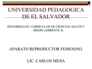 UNIVERSIDAD PEDAGOGICA
DE EL SALVADOR
DESARROLLOC CURRICULAR DE CIENCIAS, SALUD Y
MEDIO AMBIENTE II.
APARATO REPRODUCTOR FEMENINO.
LIC. CARLOS MEJIA
 