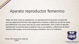 Aparato reproductor femenino
Fecha: Del 11 al 15 de mayo de
2020
Todos los seres vivos se reproducen. La reproducción (el proceso a través del
cual los organismos forman más organismos similares a ellos) es una de las cosas
que diferencia a los seres vivos de las cosas inanimadas. Pero si bien el aparato
reproductor es esencial para mantener viva a una especie, a diferencia de otros
sistemas del cuerpo, no es esencial para mantener vivo a un individuo.
 