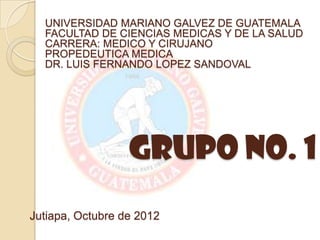 UNIVERSIDAD MARIANO GALVEZ DE GUATEMALA
  FACULTAD DE CIENCIAS MEDICAS Y DE LA SALUD
  CARRERA: MEDICO Y CIRUJANO
  PROPEDEUTICA MEDICA
  DR. LUIS FERNANDO LOPEZ SANDOVAL




                  Grupo No. 1
Jutiapa, Octubre de 2012
 