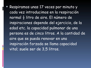 Respiramos unas 17 veces por minuto y cada vez introducimos en la respiración normal ½ litro de aire. El número de inspiraciones depende del ejercicio, de la edad etc. la capacidad pulmonar de una persona es de cinco litros. A la cantidad de aire que se pueda renovar en una inspiración forzada se llama capacidad vital; suele ser de 3,5 litros.  