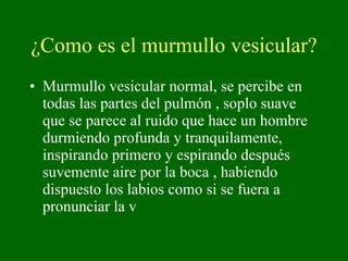¿Como es el murmullo vesicular? Murmullo vesicular normal, se percibe en todas las partes del pulmón , soplo suave que se parece al ruido que hace un hombre durmiendo profunda y tranquilamente, inspirando primero y espirando después suvemente aire por la boca , habiendo dispuesto los labios como si se fuera a pronunciar la v 